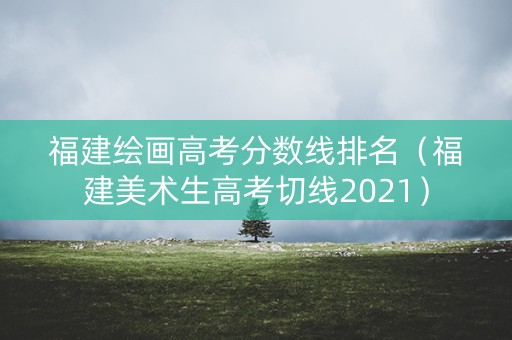 福建绘画高考分数线排名（福建美术生高考切线2021）