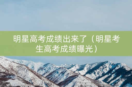 明星高考成绩出来了（明星考生高考成绩曝光）