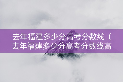 去年福建多少分高考分数线（去年福建多少分高考分数线高）