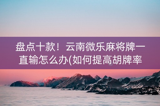 盘点十款！云南微乐麻将牌一直输怎么办(如何提高胡牌率)