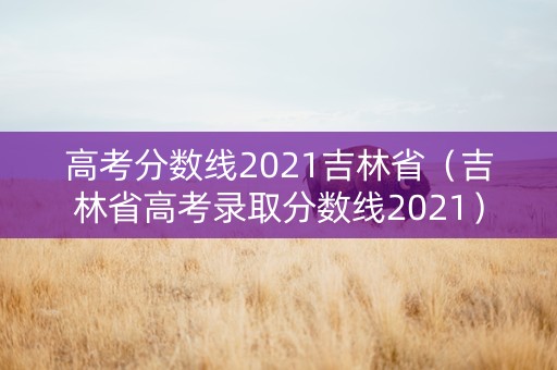 高考分数线2021吉林省（吉林省高考录取分数线2021）