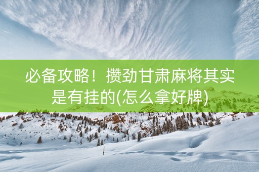 必备攻略！攒劲甘肃麻将其实是有挂的(怎么拿好牌)