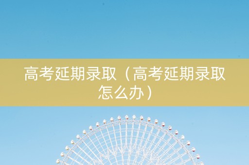 高考延期录取（高考延期录取怎么办）