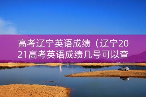 高考辽宁英语成绩（辽宁2021高考英语成绩几号可以查）