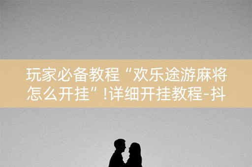 玩家必备教程“欢乐途游麻将怎么开挂”!详细开挂教程-抖音