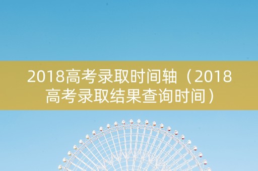 2018高考录取时间轴（2018高考录取结果查询时间）