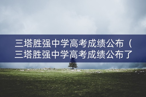 三塔胜强中学高考成绩公布（三塔胜强中学高考成绩公布了吗）