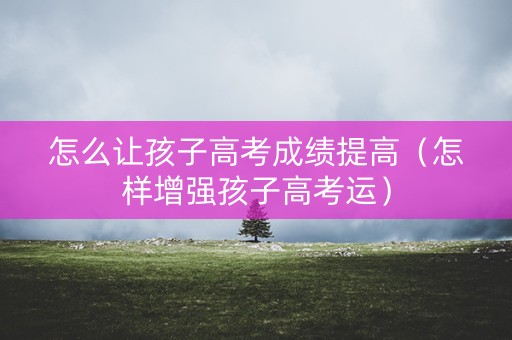怎么让孩子高考成绩提高（怎样增强孩子高考运）