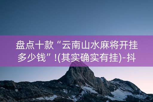 盘点十款“云南山水麻将开挂多少钱”!(其实确实有挂)-抖音