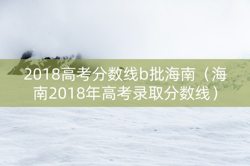 2018高考分数线b批海南（海南2018年高考录取分数线）