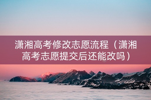 潇湘高考修改志愿流程（潇湘高考志愿提交后还能改吗）