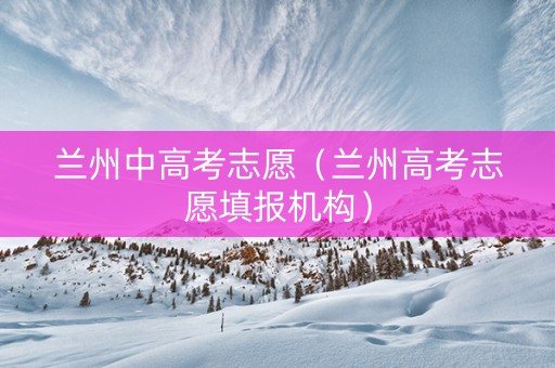 兰州中高考志愿（兰州高考志愿填报机构）