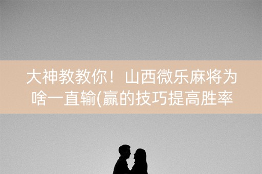 大神教教你！山西微乐麻将为啥一直输(赢的技巧提高胜率)