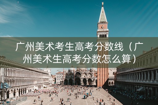 广州美术考生高考分数线（广州美术生高考分数怎么算）