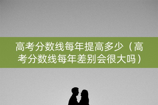 高考分数线每年提高多少（高考分数线每年差别会很大吗）
