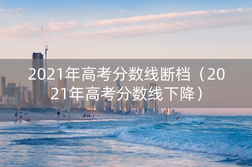 2021年高考分数线断档（2021年高考分数线下降）