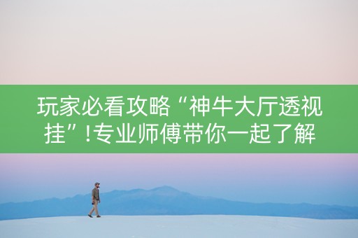 玩家必看攻略“神牛大厅透视挂”!专业师傅带你一起了解（详细教程）-抖音