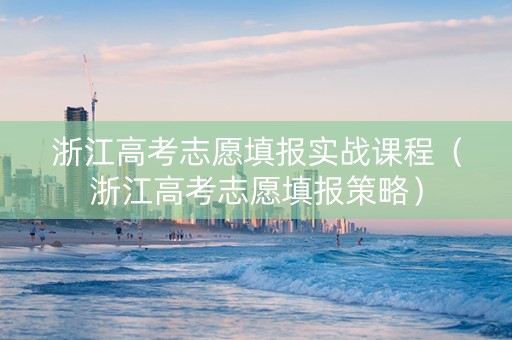 浙江高考志愿填报实战课程（浙江高考志愿填报策略）