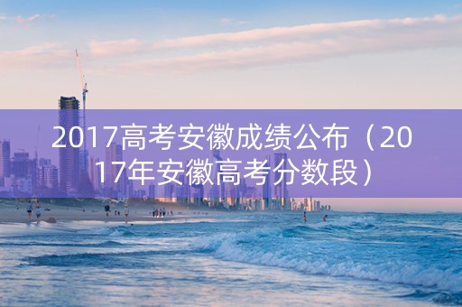 2017高考安徽成绩公布（2017年安徽高考分数段）