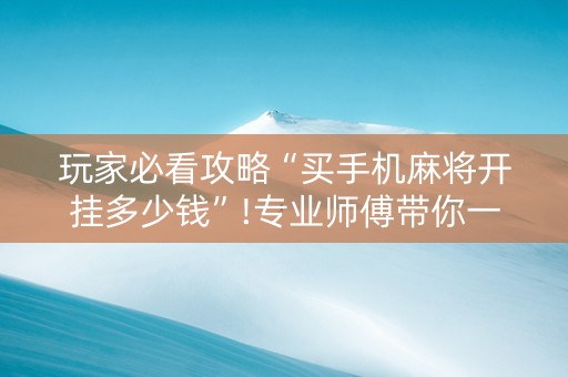 玩家必看攻略“买手机麻将开挂多少钱”!专业师傅带你一起了解（详细教程）-抖音
