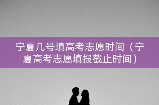 宁夏几号填高考志愿时间（宁夏高考志愿填报截止时间）