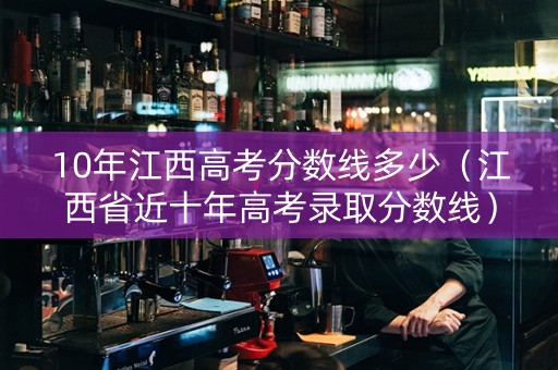 10年江西高考分数线多少（江西省近十年高考录取分数线）
