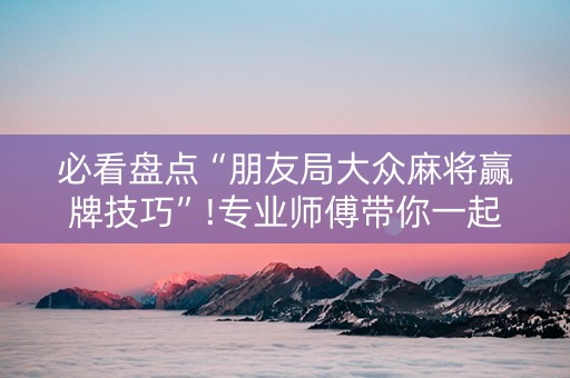 必看盘点“朋友局大众麻将赢牌技巧”!专业师傅带你一起了解（详细教程）-抖音