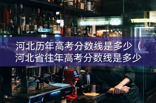 河北历年高考分数线是多少（河北省往年高考分数线是多少）