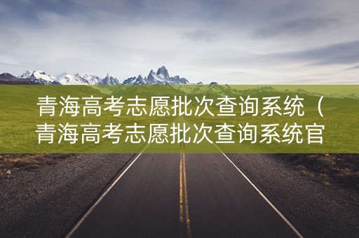 青海高考志愿批次查询系统（青海高考志愿批次查询系统官网）