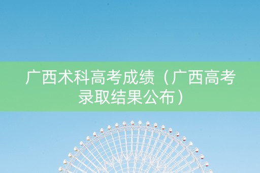 广西术科高考成绩（广西高考录取结果公布）
