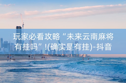 玩家必看攻略“未来云南麻将有挂吗”!(确实是有挂)-抖音