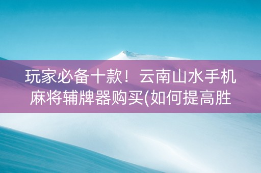 玩家必备十款！云南山水手机麻将辅牌器购买(如何提高胜率)