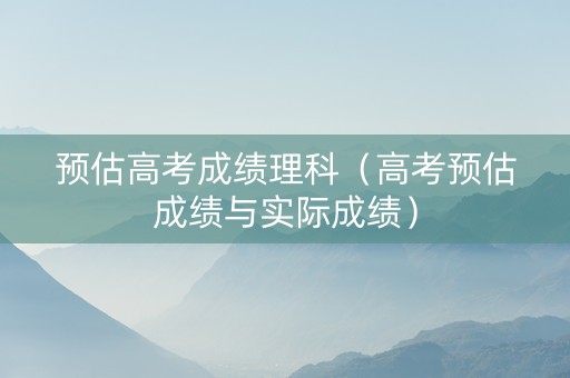 预估高考成绩理科（高考预估成绩与实际成绩）