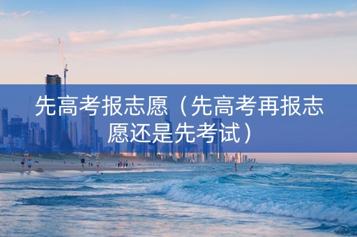 先高考报志愿（先高考再报志愿还是先考试）