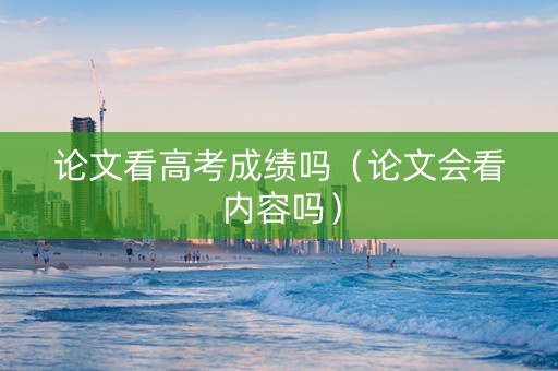 论文看高考成绩吗（论文会看内容吗）