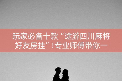 玩家必备十款“途游四川麻将好友房挂”!专业师傅带你一起了解（详细教程）-抖音