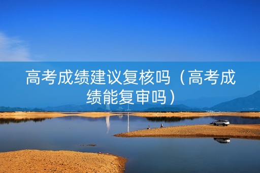 高考成绩建议复核吗（高考成绩能复审吗）