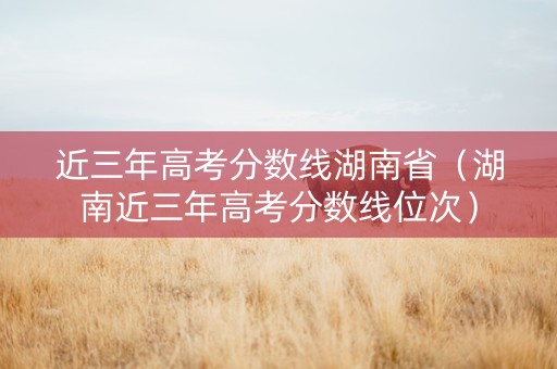 近三年高考分数线湖南省（湖南近三年高考分数线位次）