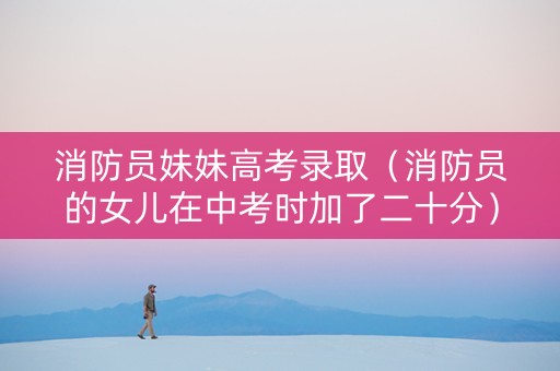 消防员妹妹高考录取（消防员的女儿在中考时加了二十分）