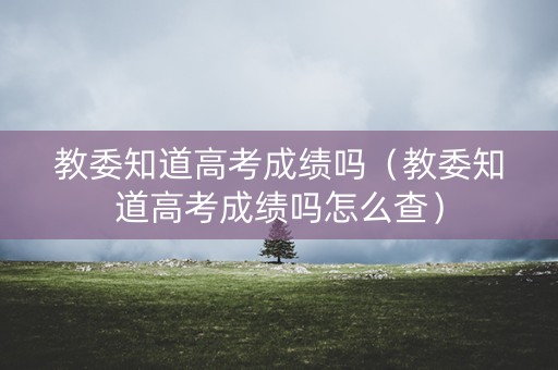 教委知道高考成绩吗（教委知道高考成绩吗怎么查）