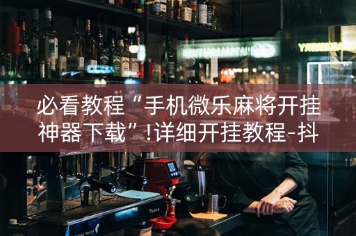 必看教程“手机微乐麻将开挂神器下载”!详细开挂教程-抖音