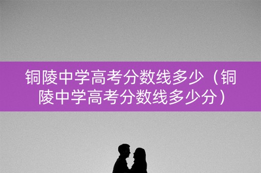 铜陵中学高考分数线多少（铜陵中学高考分数线多少分）