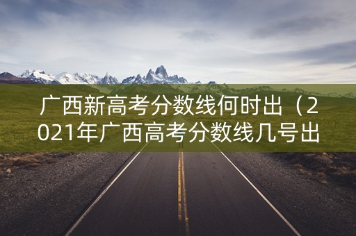 广西新高考分数线何时出（2021年广西高考分数线几号出来?）