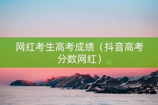 网红考生高考成绩（抖音高考分数网红）