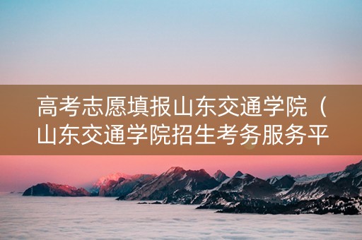 高考志愿填报山东交通学院（山东交通学院招生考务服务平台）