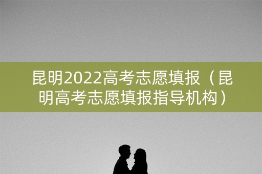 昆明2022高考志愿填报（昆明高考志愿填报指导机构）