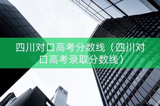 四川对口高考分数线（四川对口高考录取分数线）