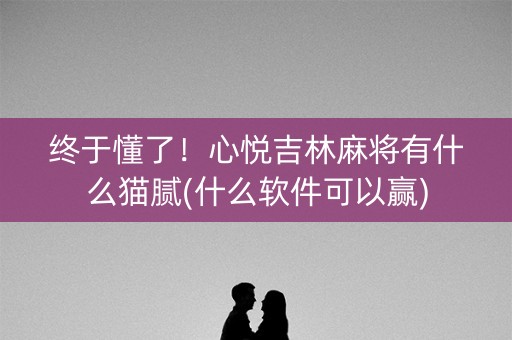终于懂了！心悦吉林麻将有什么猫腻(什么软件可以赢)