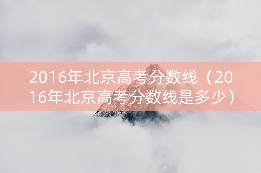 2016年北京高考分数线（2016年北京高考分数线是多少）