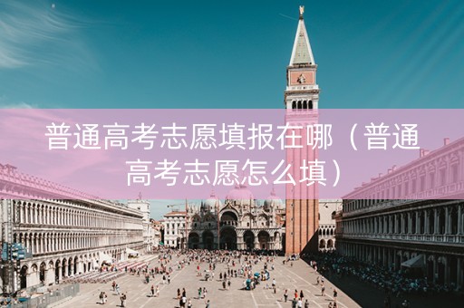普通高考志愿填报在哪（普通高考志愿怎么填）